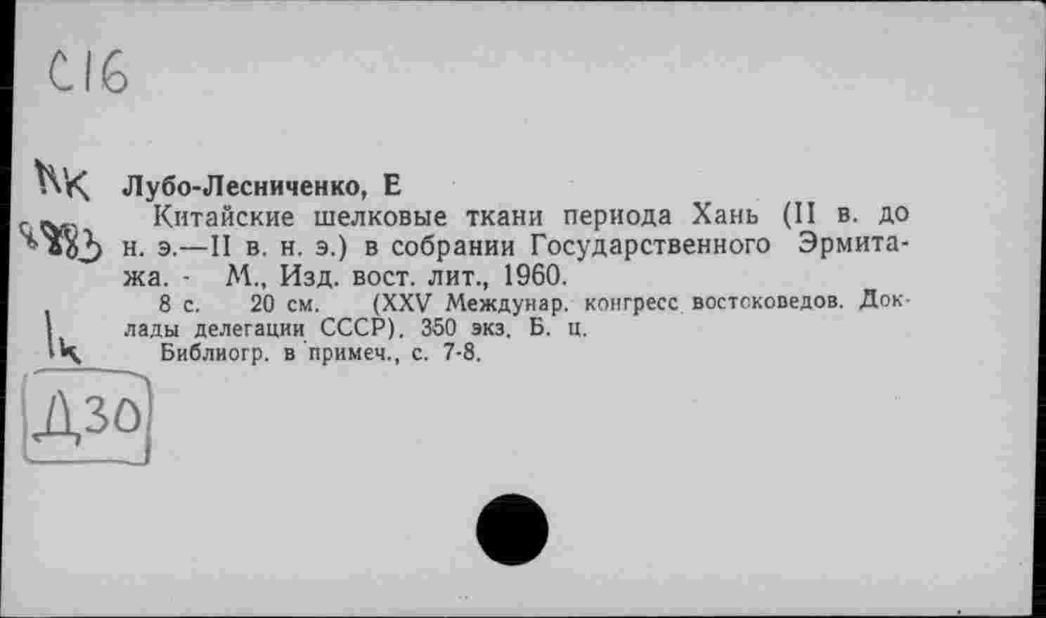 ﻿Лубо-Лесниченко, Е
Китайские шелковые ткани периода Хань (II в. до н. э.—II в. н. э.) в собрании Государственного Эрмитажа. - М., Изд. вост, лит., I960.
8 с. 20 см. (XXV Междунар. конгресс востоковедов. Доклады делегации СССР). 360 экз. Б. ц.
Библиогр. в примеч., с. 7-8.
ІДзо